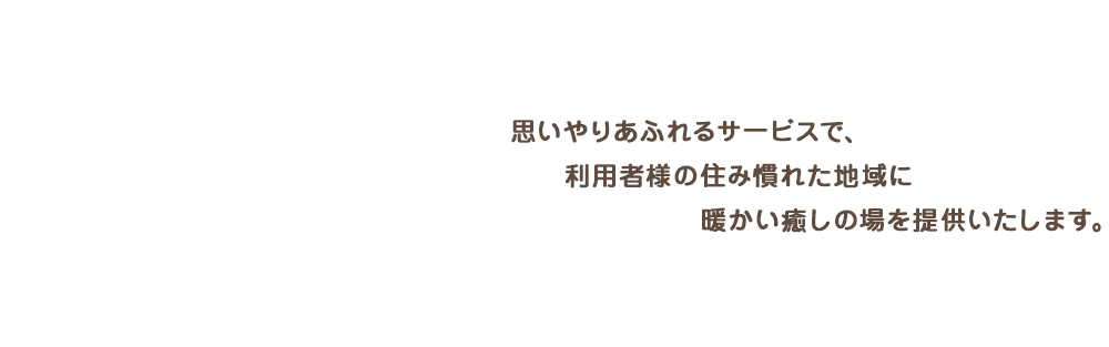 思いやりあふれるサービスで、利用者様の住み慣れた地域に暖かい癒しの場を提供いたします。